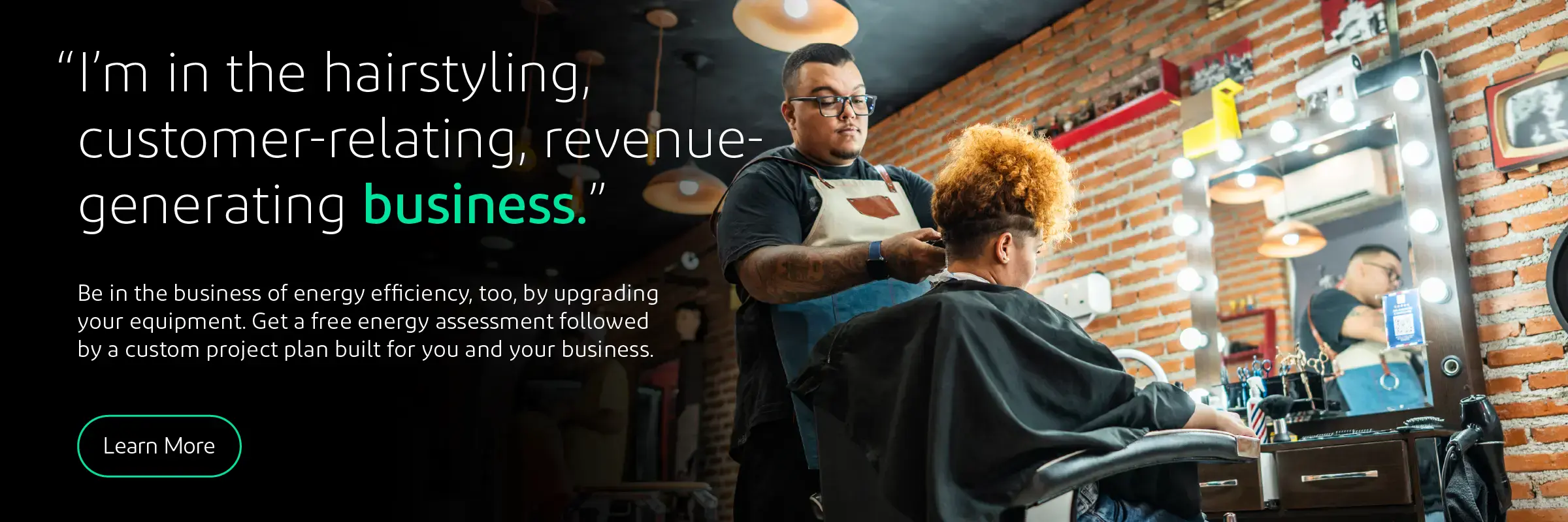 A quote from a small business owner reads “I'm in the hair-styling, customer-relating, revenue-generating business.” Be in the business of energy efficiency, too. Get a free enrgy assessment followed by a custom project plan built for you and your business. Click to learn more. 