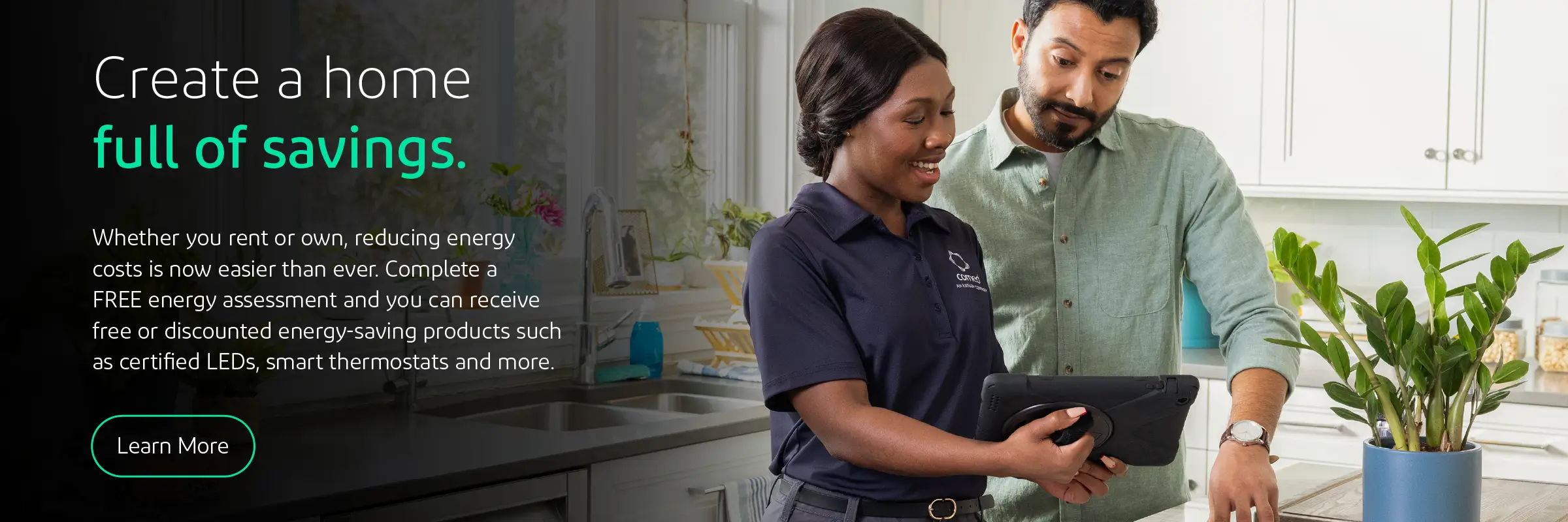 Create a home full of savings. Whether you rent or own, recuding energy costs is now easier than ever. Complete a free energy assessment and you can receive free or discounted energy saving products such as certified LEDs, smart thermostats and more. Click to learn more. 