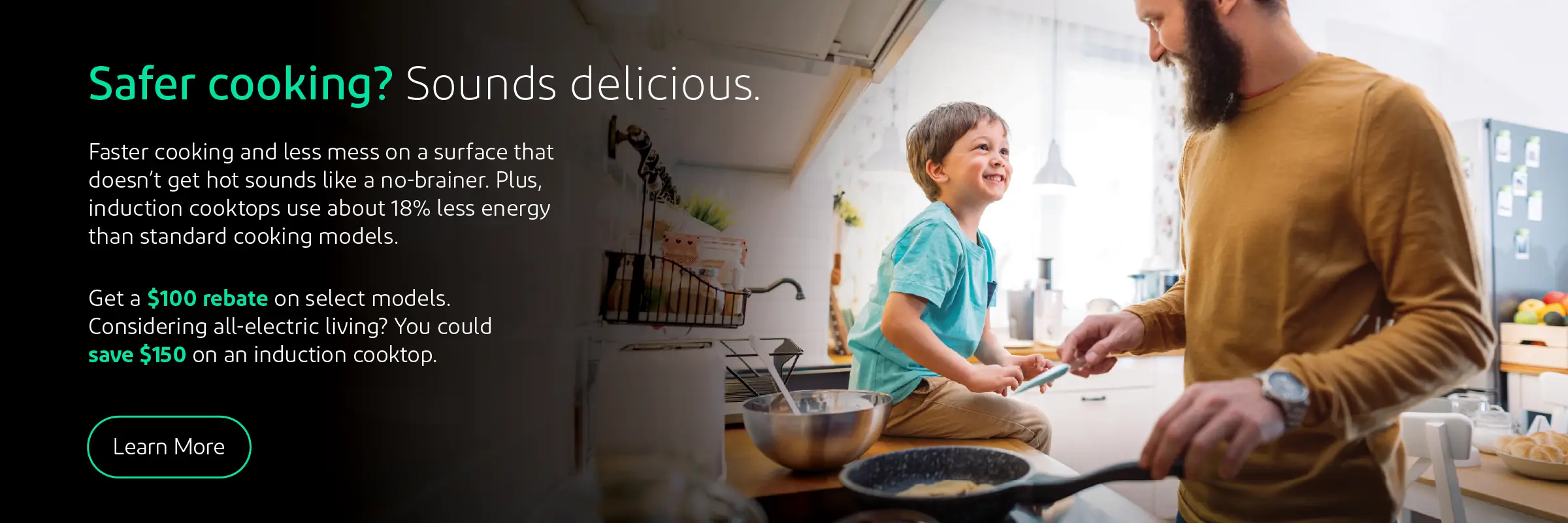 Safer cooking? Sounds delicious. Faster cooking and less mess on a surface that doesn't get hot? Sounds like a no brainer. Plus, induction cook tops use about 18% less energy than standard cooking models. Get $100 rebate on select models. Considering all-electric living? You could save $150 on an induction cook top. Click to learn more.
