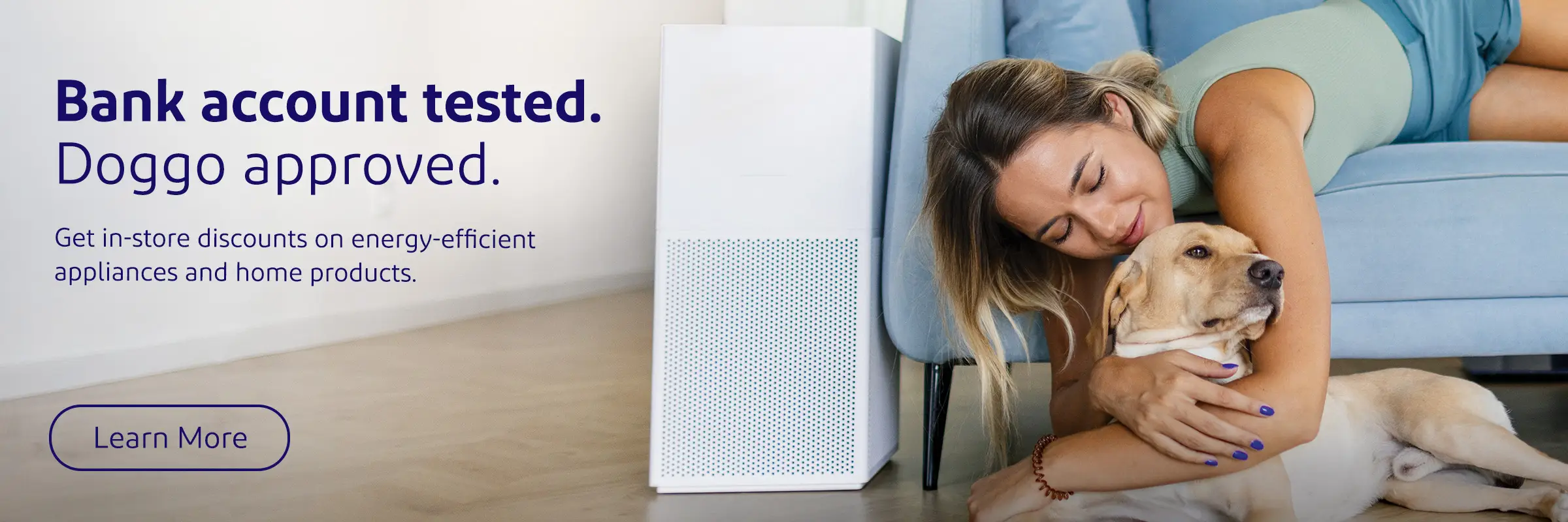 Bank account tested. Doggo approved. Get in-store discounts on energy-efficient appliances and home products.
